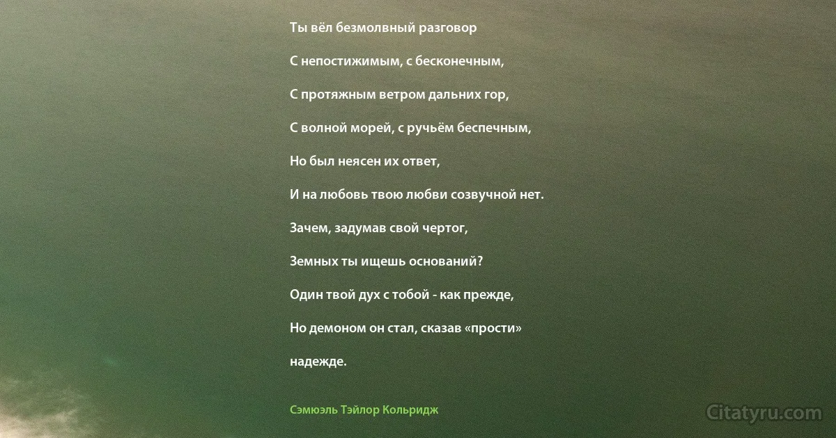 Ты вёл безмолвный разговор

С непостижимым, с бесконечным,

С протяжным ветром дальних гор,

С волной морей, с ручьём беспечным,

Но был неясен их ответ,

И на любовь твою любви созвучной нет.

Зачем, задумав свой чертог,

Земных ты ищешь оснований?

Один твой дух с тобой - как прежде,

Но демоном он стал, сказав «прости»

надежде. (Сэмюэль Тэйлор Кольридж)