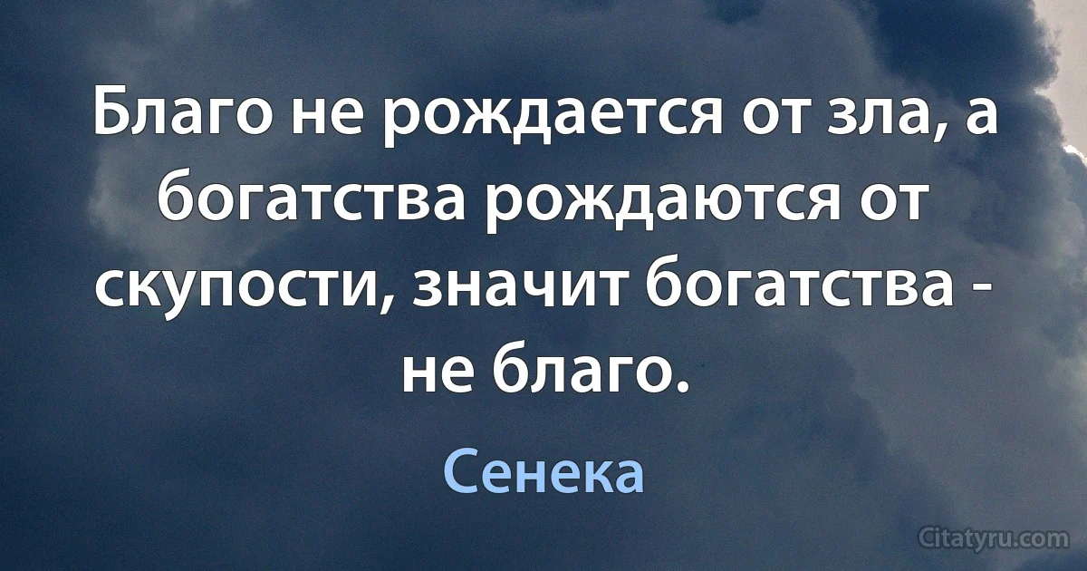 Благо не рождается от зла, а богатства рождаются от скупости, значит богатства - не благо. (Сенека)