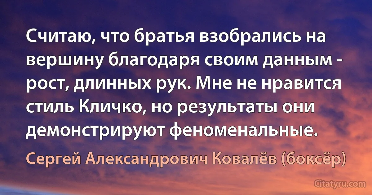 Считаю, что братья взобрались на вершину благодаря своим данным - рост, длинных рук. Мне не нравится стиль Кличко, но результаты они демонстрируют феноменальные. (Сергей Александрович Ковалёв (боксёр))