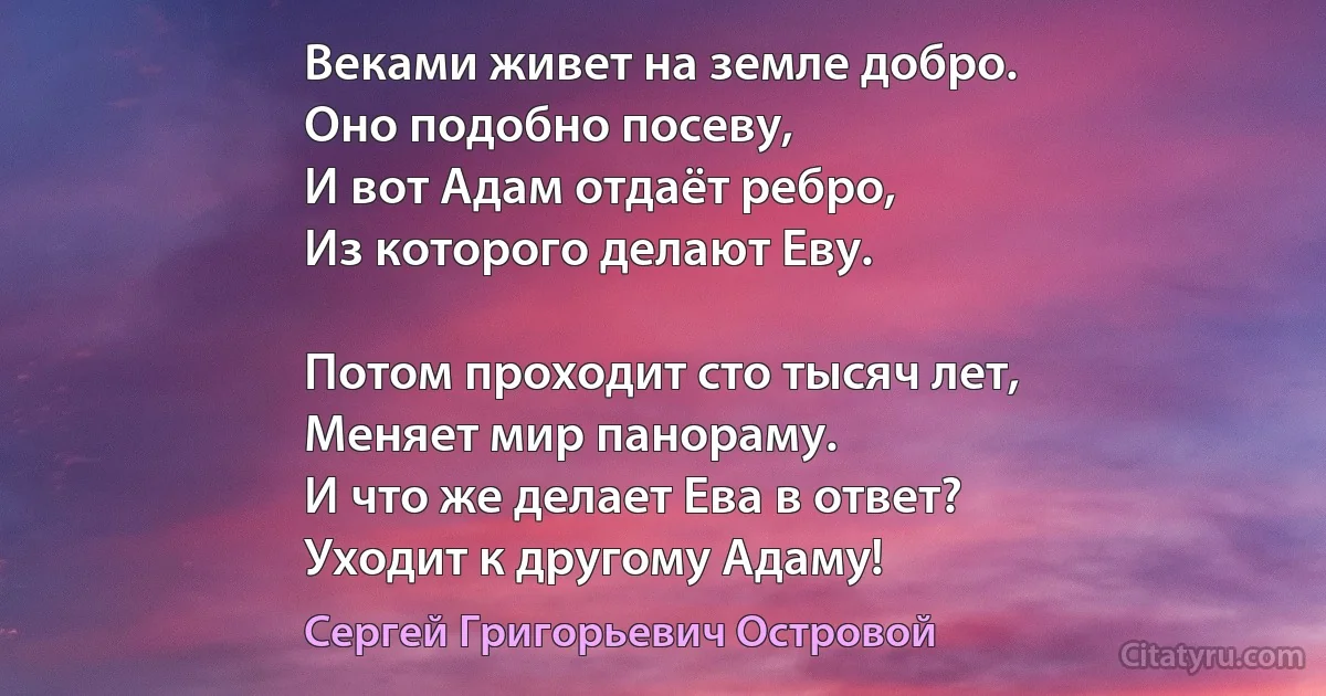 Веками живет на земле добро.
Оно подобно посеву,
И вот Адам отдаёт ребро,
Из которого делают Еву.

Потом проходит сто тысяч лет,
Меняет мир панораму.
И что же делает Ева в ответ?
Уходит к другому Адаму! (Сергей Григорьевич Островой)