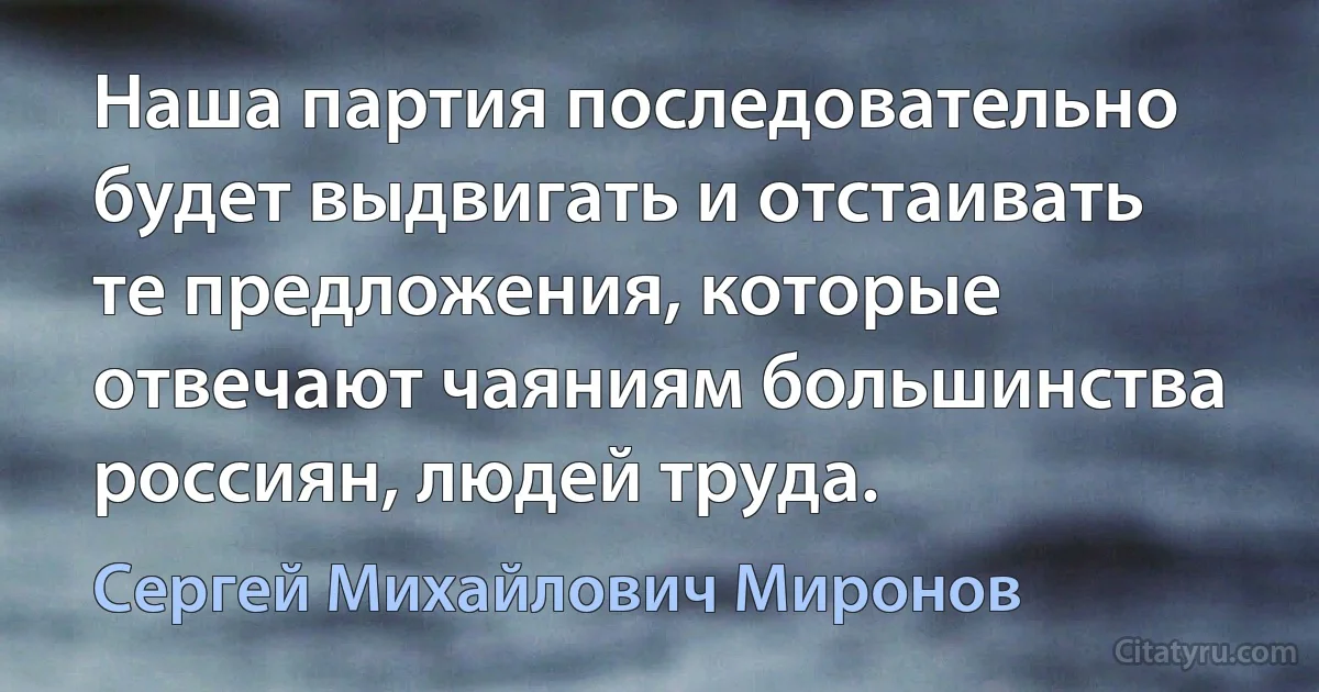 Наша партия последовательно будет выдвигать и отстаивать те предложения, которые отвечают чаяниям большинства россиян, людей труда. (Сергей Михайлович Миронов)