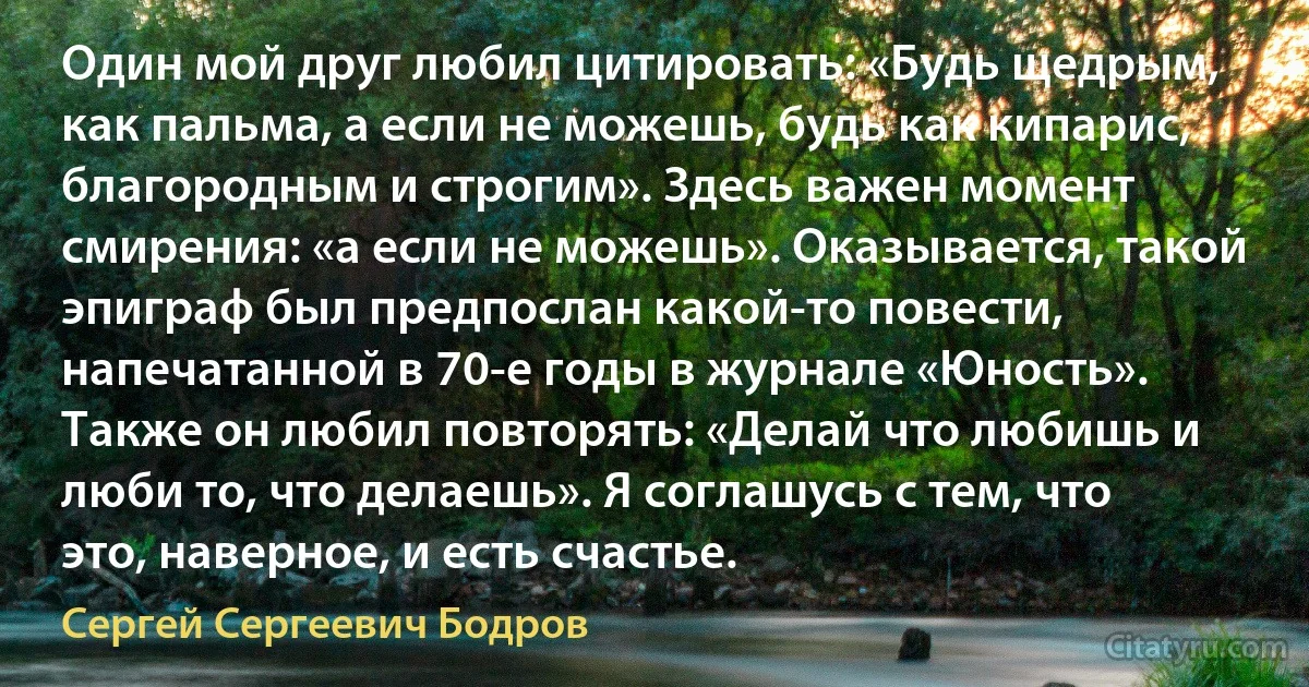 Один мой друг любил цитировать: «Будь щедрым, как пальма, а если не можешь, будь как кипарис, благородным и строгим». Здесь важен момент смирения: «а если не можешь». Оказывается, такой эпиграф был предпослан какой-то повести, напечатанной в 70-е годы в журнале «Юность». Также он любил повторять: «Делай что любишь и люби то, что делаешь». Я соглашусь с тем, что это, наверное, и есть счастье. (Сергей Сергеевич Бодров)