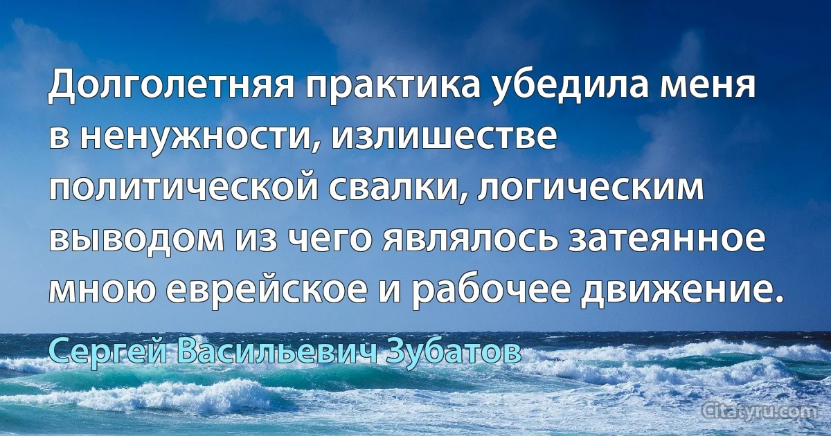 Долголетняя практика убедила меня в ненужности, излишестве политической свалки, логическим выводом из чего являлось затеянное мною еврейское и рабочее движение. (Сергей Васильевич Зубатов)