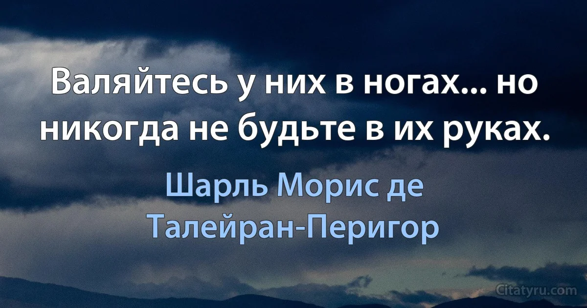 Валяйтесь у них в ногах... но никогда не будьте в их руках. (Шарль Морис де Талейран-Перигор)