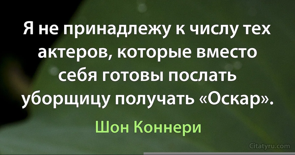 Я не принадлежу к числу тех актеров, которые вместо себя готовы послать уборщицу получать «Оскар». (Шон Коннери)