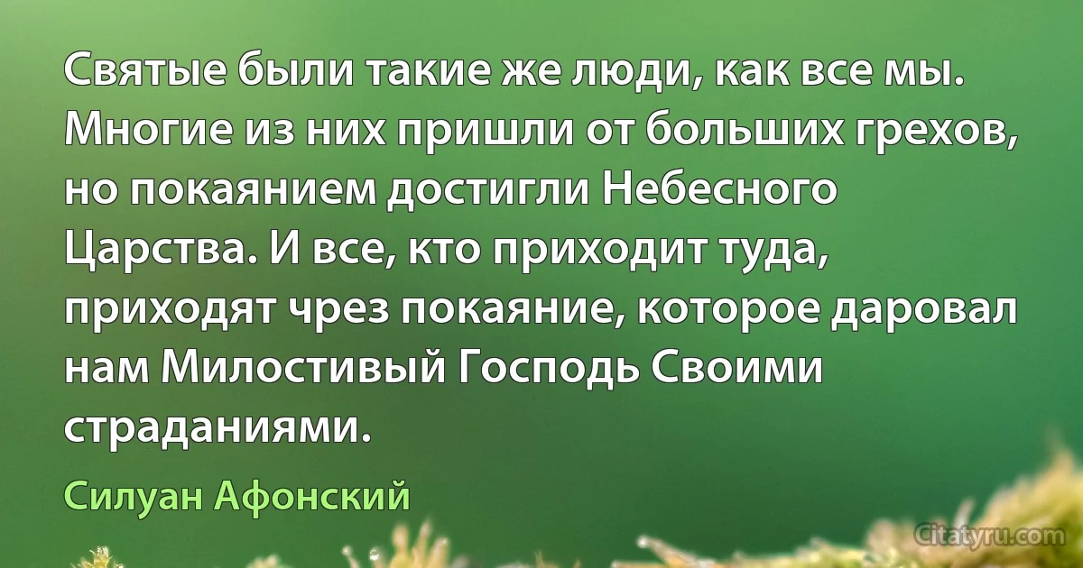 Святые были такие же люди, как все мы. Многие из них пришли от больших грехов, но покаянием достигли Небесного Царства. И все, кто приходит туда, приходят чрез покаяние, которое даровал нам Милостивый Господь Своими страданиями. (Силуан Афонский)