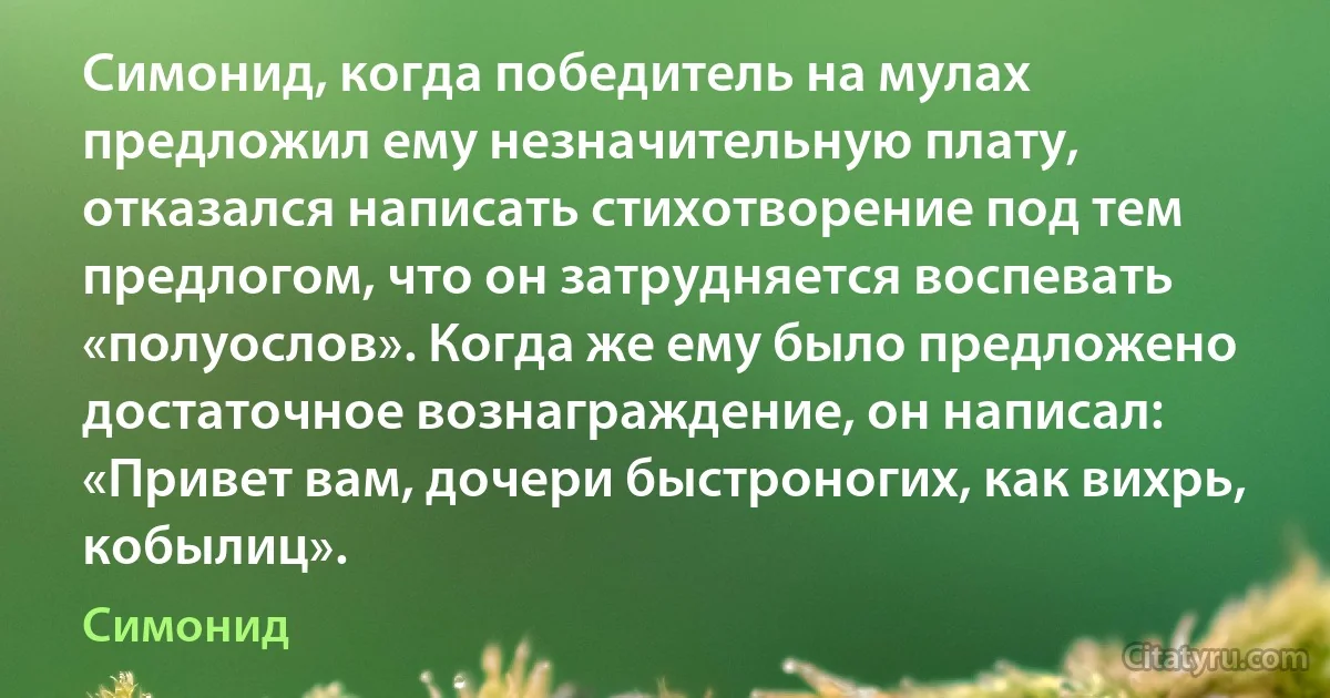 Симонид, когда победитель на мулах предложил ему незначительную плату, отказался написать стихотворение под тем предлогом, что он затрудняется воспевать «полуослов». Когда же ему было предложено достаточное вознаграждение, он написал: «Привет вам, дочери быстроногих, как вихрь, кобылиц». (Симонид)