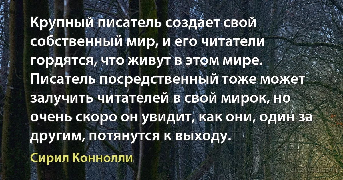 Крупный писатель создает свой собственный мир, и его читатели гордятся, что живут в этом мире. Писатель посредственный тоже может залучить читателей в свой мирок, но очень скоро он увидит, как они, один за другим, потянутся к выходу. (Сирил Коннолли)