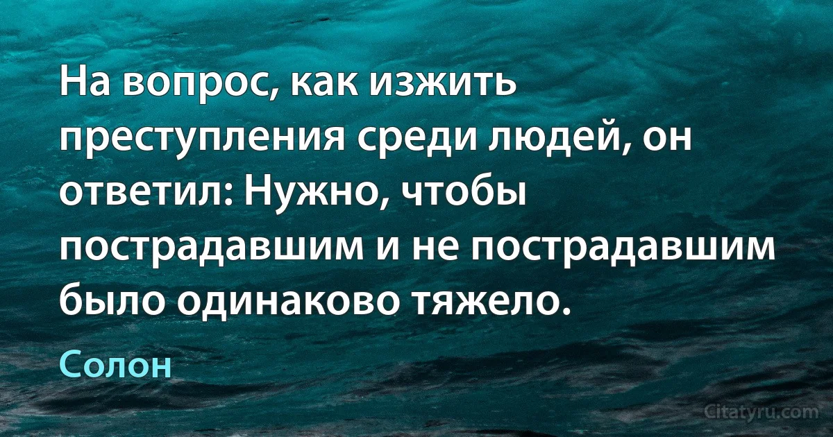 На вопрос, как изжить преступления среди людей, он ответил: Нужно, чтобы пострадавшим и не пострадавшим было одинаково тяжело. (Солон)