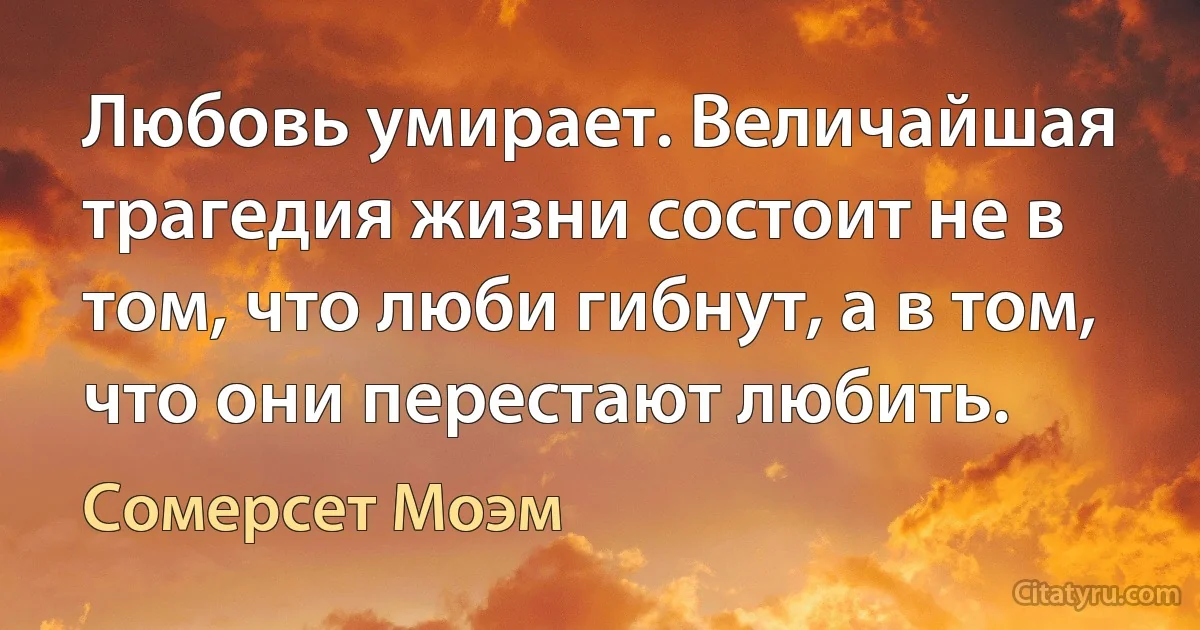 Любовь умирает. Величайшая трагедия жизни состоит не в том, что люби гибнут, а в том, что они перестают любить. (Сомерсет Моэм)