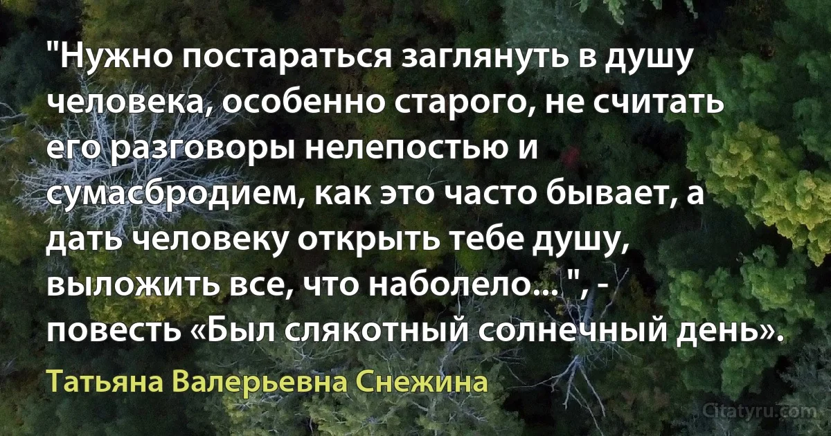 "Нужно постараться заглянуть в душу человека, особенно старого, не считать его разговоры нелепостью и сумасбродием, как это часто бывает, а дать человеку открыть тебе душу, выложить все, что наболело... ", - повесть «Был слякотный солнечный день». (Татьяна Валерьевна Снежина)