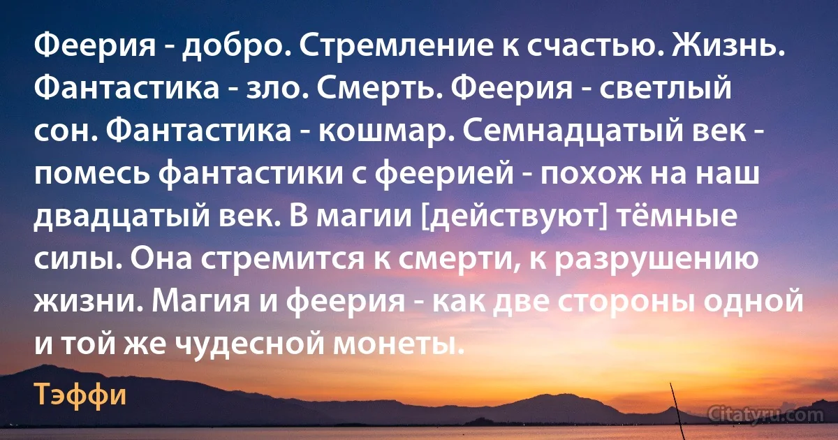 Феерия - добро. Стремление к счастью. Жизнь. Фантастика - зло. Смерть. Феерия - светлый сон. Фантастика - кошмар. Семнадцатый век - помесь фантастики с феерией - похож на наш двадцатый век. В магии [действуют] тёмные силы. Она стремится к смерти, к разрушению жизни. Магия и феерия - как две стороны одной и той же чудесной монеты. (Тэффи)