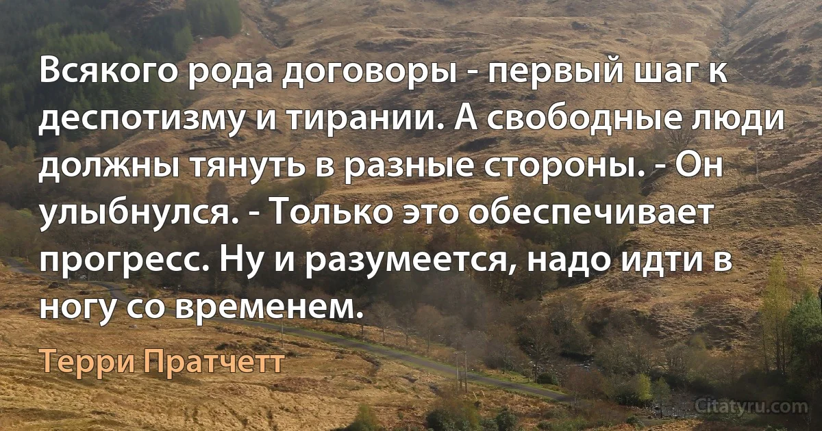 Всякого рода договоры - первый шаг к деспотизму и тирании. А свободные люди должны тянуть в разные стороны. - Он улыбнулся. - Только это обеспечивает прогресс. Ну и разумеется, надо идти в ногу со временем. (Терри Пратчетт)