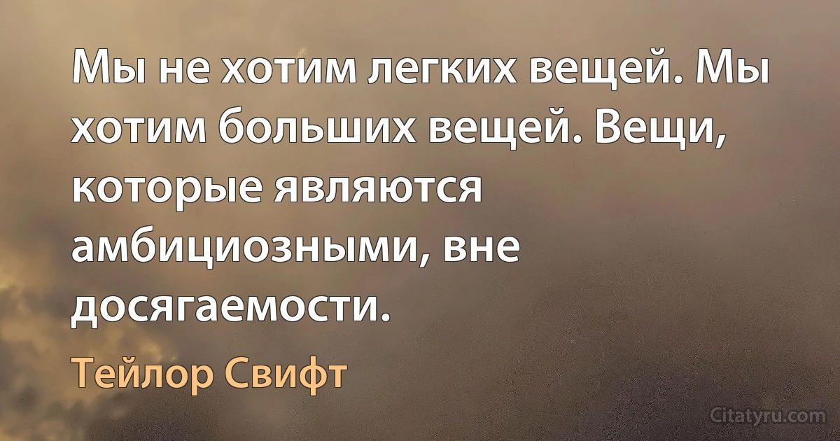 Мы не хотим легких вещей. Мы хотим больших вещей. Вещи, которые являются амбициозными, вне досягаемости. (Тейлор Свифт)