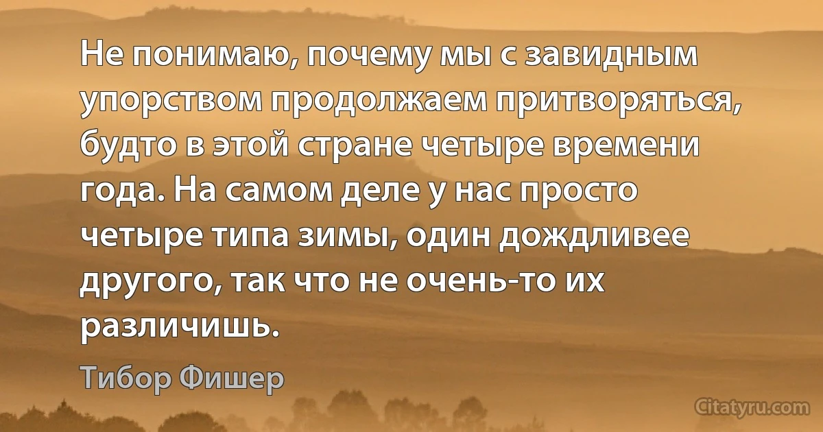 Не понимаю, почему мы с завидным упорством продолжаем притворяться, будто в этой стране четыре времени года. На самом деле у нас просто четыре типа зимы, один дождливее другого, так что не очень-то их различишь. (Тибор Фишер)