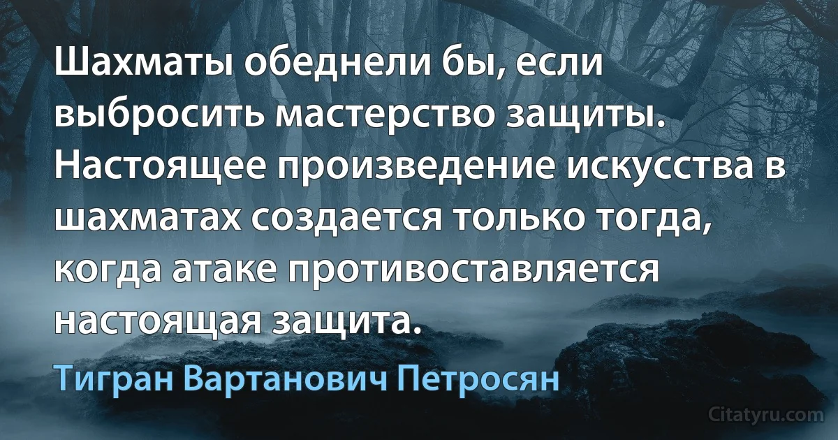 Шахматы обеднели бы, если выбросить мастерство защиты. Настоящее произведение искусства в шахматах создается только тогда, когда атаке противоставляется настоящая защита. (Тигран Вартанович Петросян)