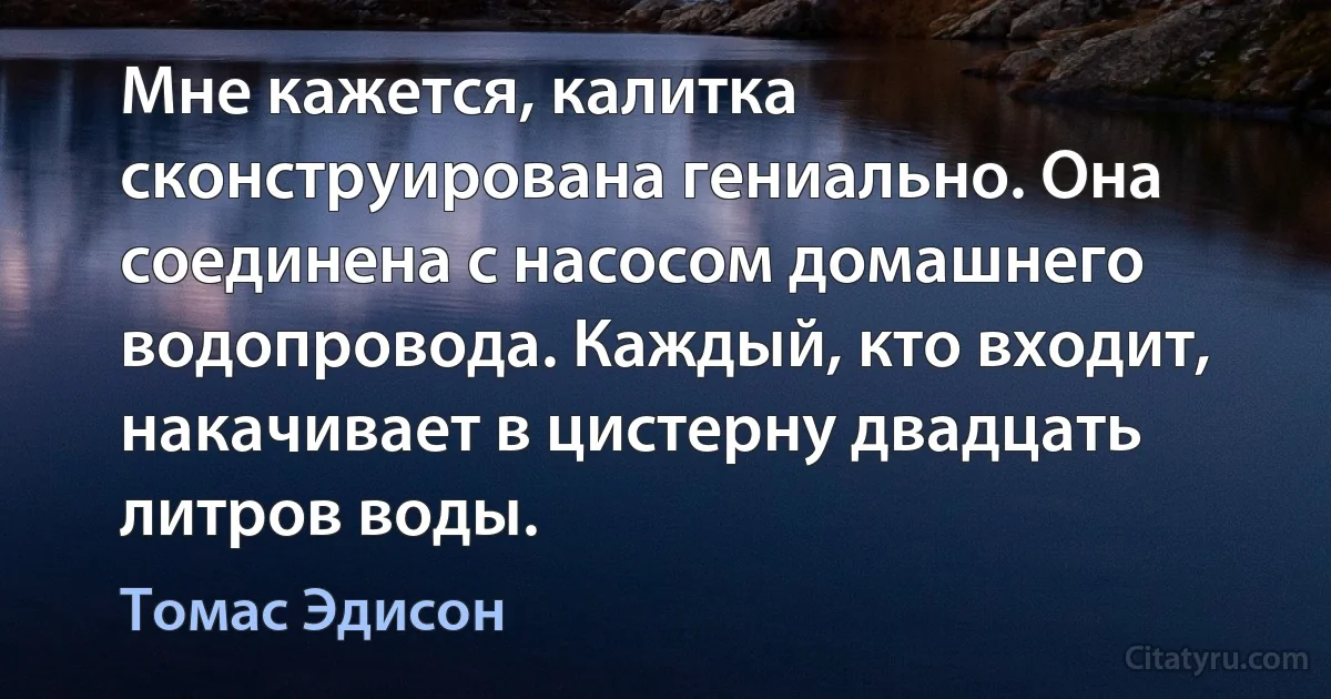 Мне кажется, калитка сконструирована гениально. Она соединена с насосом домашнего водопровода. Каждый, кто входит, накачивает в цистерну двадцать литров воды. (Томас Эдисон)