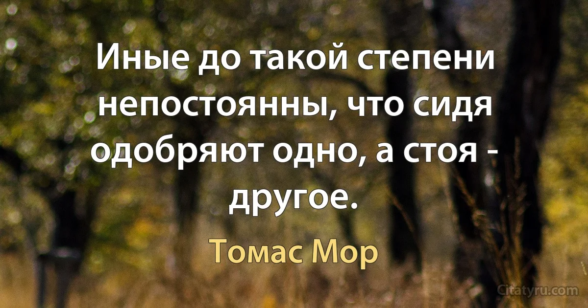 Иные до такой степени непостоянны, что сидя одобряют одно, а стоя - другое. (Томас Мор)