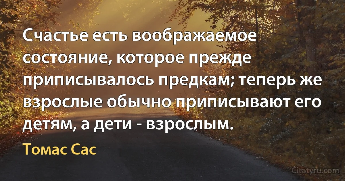 Счастье есть воображаемое состояние, которое прежде приписывалось предкам; теперь же взрослые обычно приписывают его детям, а дети - взрослым. (Томас Сас)