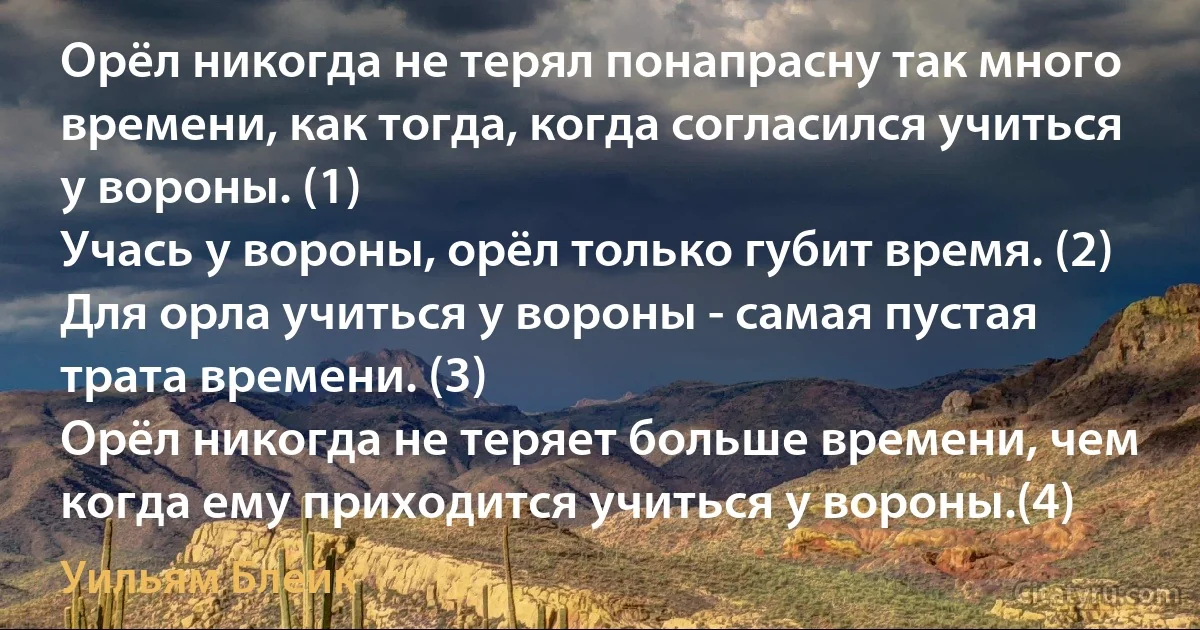 Орёл никогда не терял понапрасну так много времени, как тогда, когда согласился учиться у вороны. (1)
Учась у вороны, орёл только губит время. (2)
Для орла учиться у вороны - самая пустая трата времени. (3)
Орёл никогда не теряет больше времени, чем когда ему приходится учиться у вороны.(4) (Уильям Блейк)