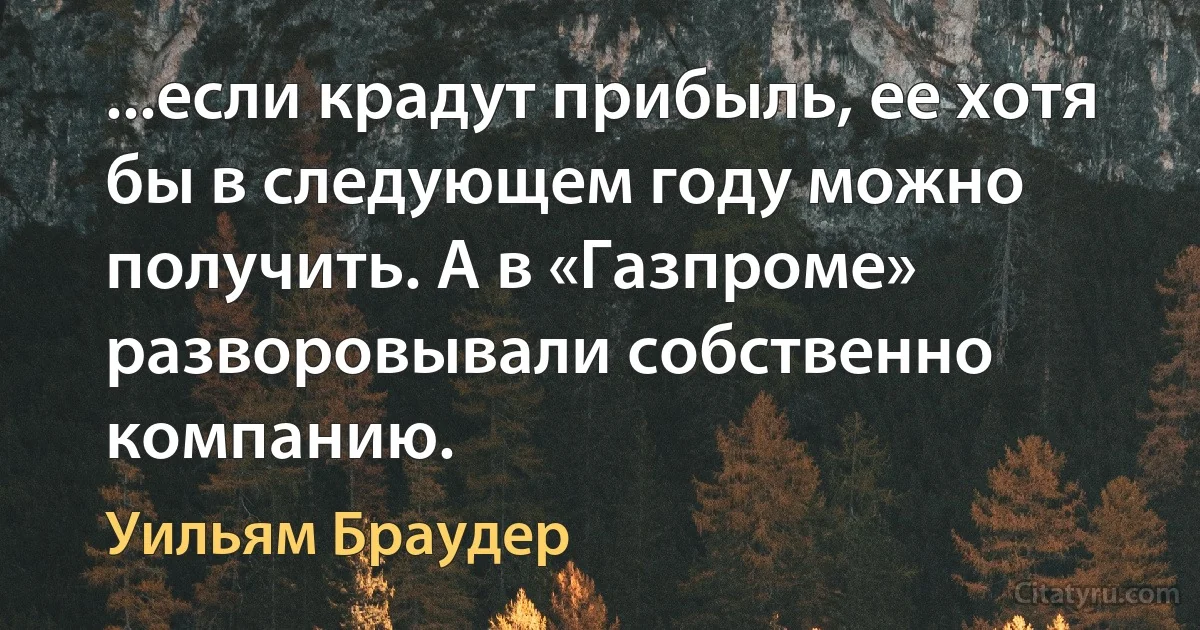 ...если крадут прибыль, ее хотя бы в следующем году можно получить. А в «Газпроме» разворовывали собственно компанию. (Уильям Браудер)