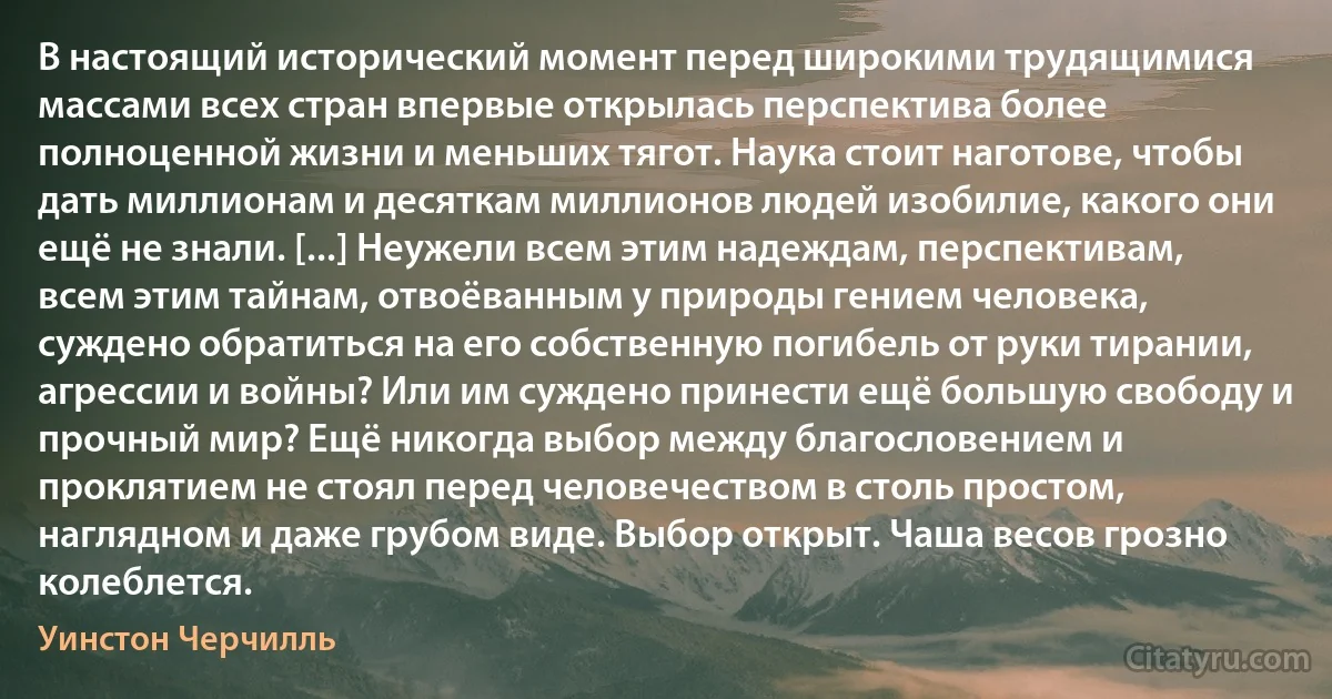 В настоящий исторический момент перед широкими трудящимися массами всех стран впервые открылась перспектива более полноценной жизни и меньших тягот. Наука стоит наготове, чтобы дать миллионам и десяткам миллионов людей изобилие, какого они ещё не знали. [...] Неужели всем этим надеждам, перспективам, всем этим тайнам, отвоёванным у природы гением человека, суждено обратиться на его собственную погибель от руки тирании, агрессии и войны? Или им суждено принести ещё большую свободу и прочный мир? Ещё никогда выбор между благословением и проклятием не стоял перед человечеством в столь простом, наглядном и даже грубом виде. Выбор открыт. Чаша весов грозно колеблется. (Уинстон Черчилль)