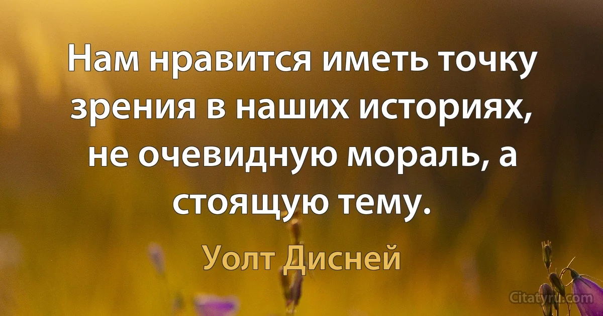 Нам нравится иметь точку зрения в наших историях, не очевидную мораль, а стоящую тему. (Уолт Дисней)