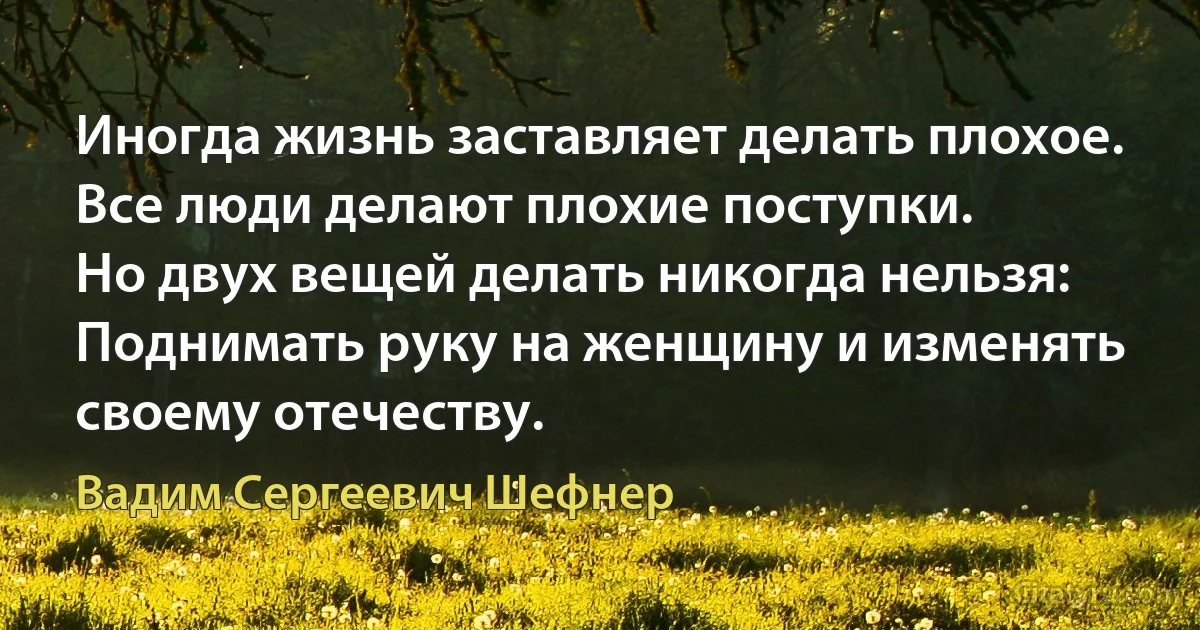 Иногда жизнь заставляет делать плохое.
Все люди делают плохие поступки.
Но двух вещей делать никогда нельзя:
Поднимать руку на женщину и изменять своему отечеству. (Вадим Сергеевич Шефнер)