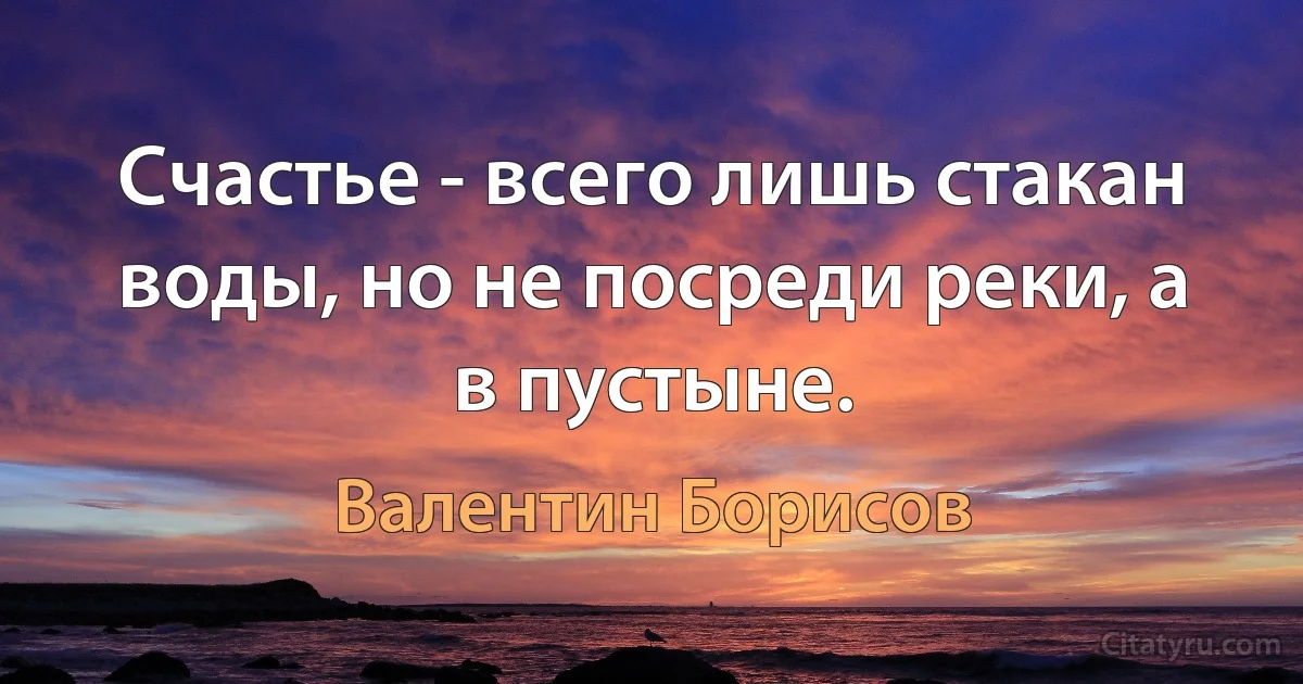 Счастье - всего лишь стакан воды, но не посреди реки, а в пустыне. (Валентин Борисов)