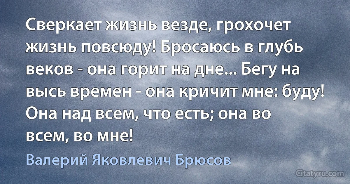 Сверкает жизнь везде, грохочет жизнь повсюду! Бросаюсь в глубь веков - она горит на дне... Бегу на высь времен - она кричит мне: буду! Она над всем, что есть; она во всем, во мне! (Валерий Яковлевич Брюсов)