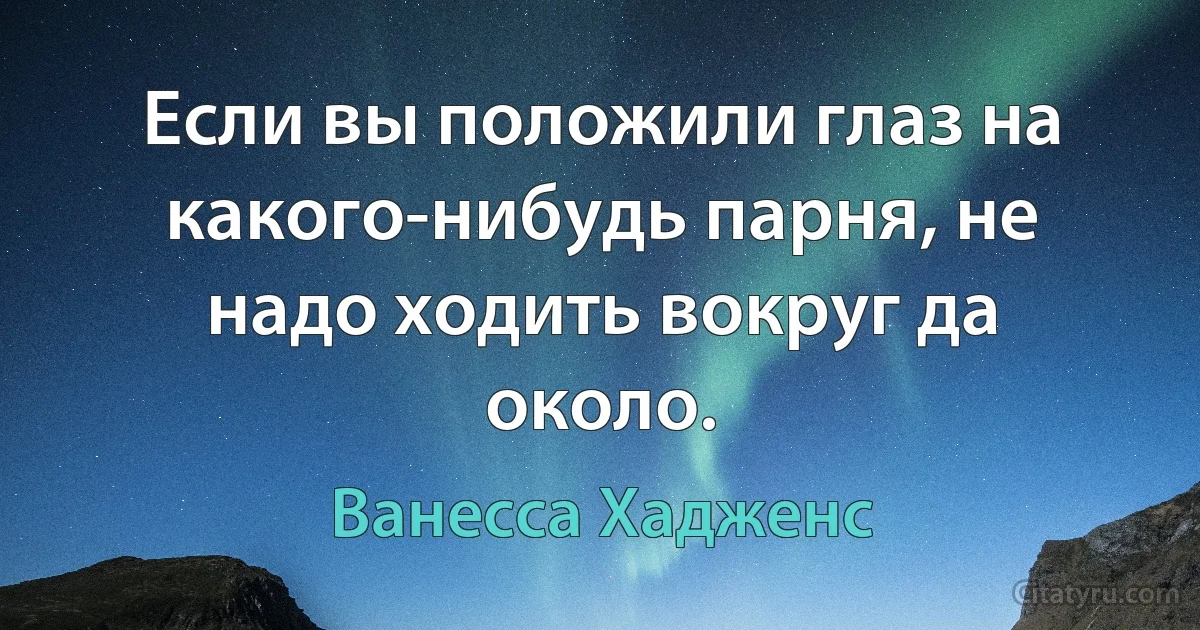 Если вы положили глаз на какого-нибудь парня, не надо ходить вокруг да около. (Ванесса Хадженс)