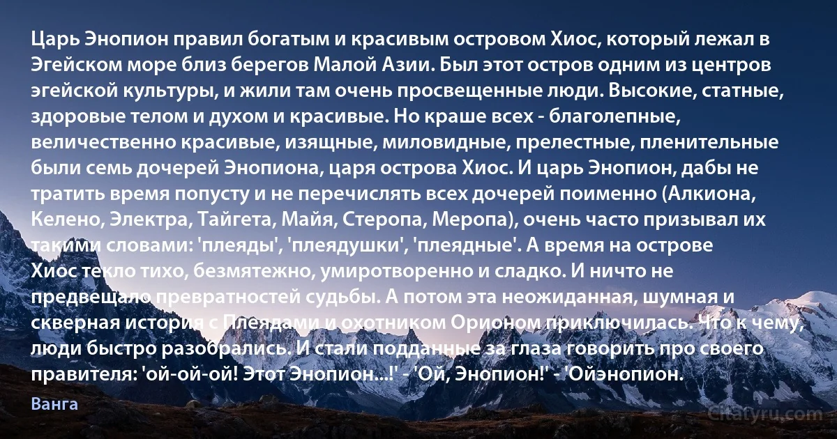 Царь Энопион правил богатым и красивым островом Хиос, который лежал в Эгейском море близ берегов Малой Азии. Был этот остров одним из центров эгейской культуры, и жили там очень просвещенные люди. Высокие, статные, здоровые телом и духом и красивые. Но краше всех - благолепные, величественно красивые, изящные, миловидные, прелестные, пленительные были семь дочерей Энопиона, царя острова Хиос. И царь Энопион, дабы не тратить время попусту и не перечислять всех дочерей поименно (Алкиона, Келено, Электра, Тайгета, Майя, Стеропа, Меропа), очень часто призывал их такими словами: 'плеяды', 'плеядушки', 'плеядные'. А время на острове Хиос текло тихо, безмятежно, умиротворенно и сладко. И ничто не предвещало превратностей судьбы. А потом эта неожиданная, шумная и скверная история с Плеядами и охотником Орионом приключилась. Что к чему, люди быстро разобрались. И стали подданные за глаза говорить про своего правителя: 'ой-ой-ой! Этот Энопион...!' - 'Ой, Энопион!' - 'Ойэнопион. (Ванга)