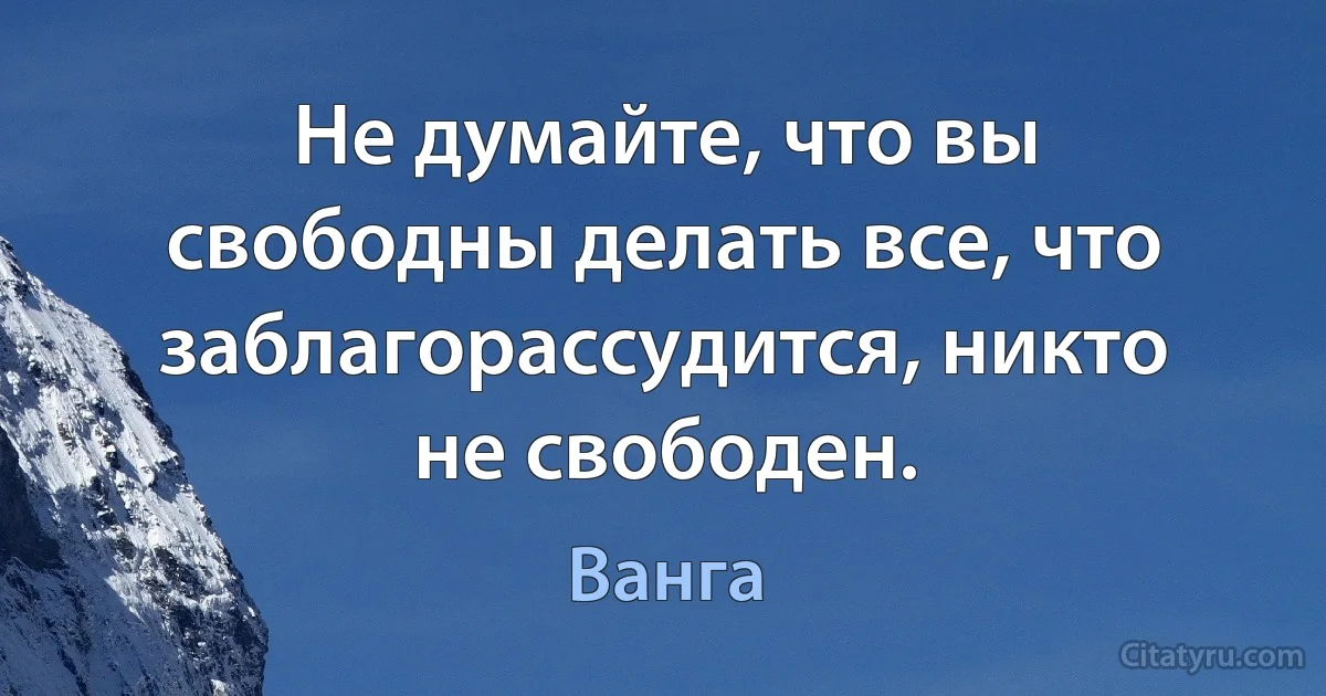 Не думайте, что вы свободны делать все, что заблагорассудится, никто не свободен. (Ванга)