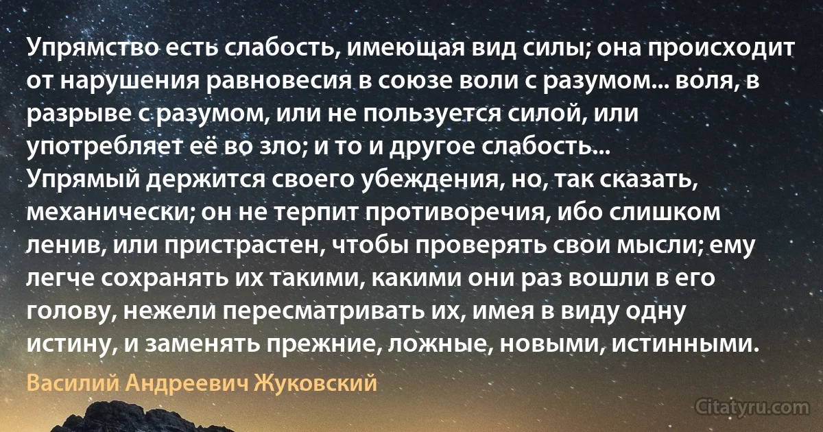 Упрямство есть слабость, имеющая вид силы; она происходит от нарушения равновесия в союзе воли с разумом... воля, в разрыве с разумом, или не пользуется силой, или употребляет её во зло; и то и другое слабость...
Упрямый держится своего убеждения, но, так сказать, механически; он не терпит противоречия, ибо слишком ленив, или пристрастен, чтобы проверять свои мысли; ему легче сохранять их такими, какими они раз вошли в его голову, нежели пересматривать их, имея в виду одну истину, и заменять прежние, ложные, новыми, истинными. (Василий Андреевич Жуковский)