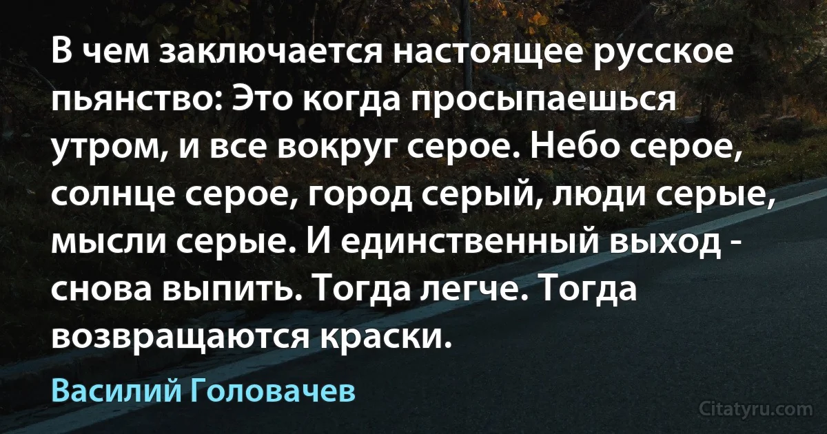 В чем заключается настоящее русское пьянство: Это когда просыпаешься утром, и все вокруг серое. Небо серое, солнце серое, город серый, люди серые, мысли серые. И единственный выход - снова выпить. Тогда легче. Тогда возвращаются краски. (Василий Головачев)