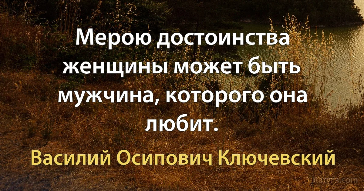 Мерою достоинства женщины может быть мужчина, которого она любит. (Василий Осипович Ключевский)