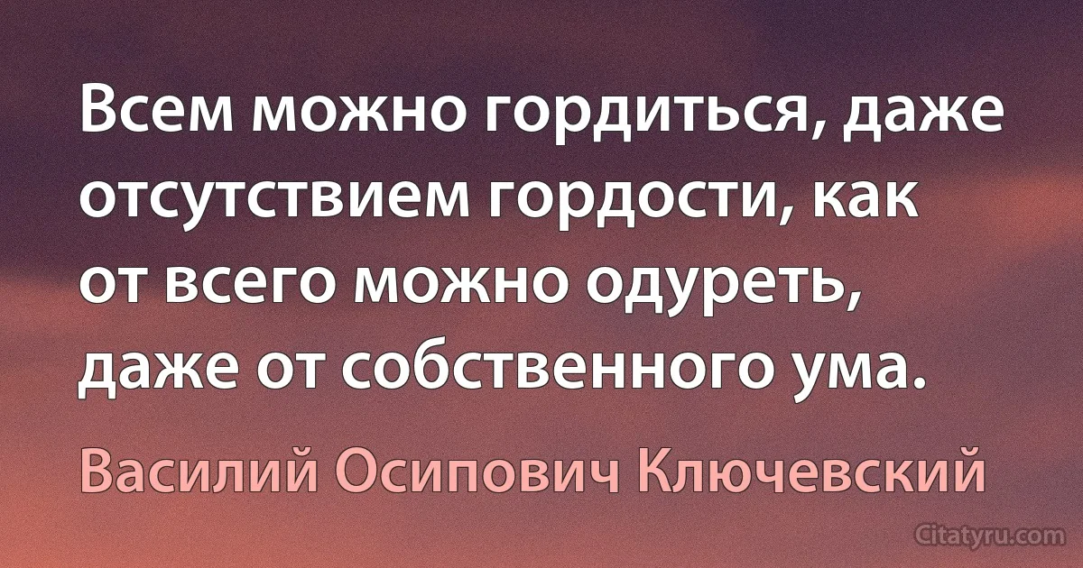 Всем можно гордиться, даже отсутствием гордости, как от всего можно одуреть, даже от собственного ума. (Василий Осипович Ключевский)