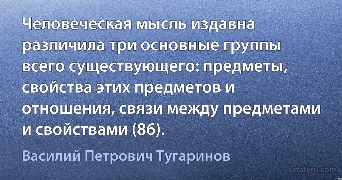 Человеческая мысль издавна различила три основные группы всего существующего: предметы, свойства этих предметов и отношения, связи между предметами и свойствами (86). (Василий Петрович Тугаринов)