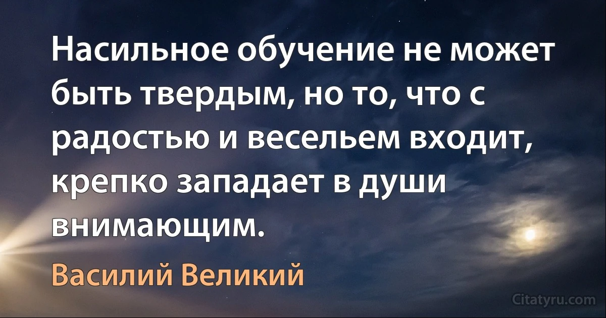 Насильное обучение не может быть твердым, но то, что с радостью и весельем входит, крепко западает в души внимающим. (Василий Великий)