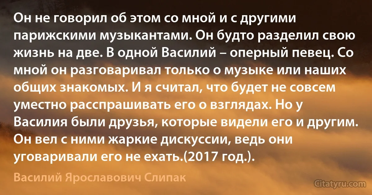 Он не говорил об этом со мной и с другими парижскими музыкантами. Он будто разделил свою жизнь на две. В одной Василий – оперный певец. Со мной он разговаривал только о музыке или наших общих знакомых. И я считал, что будет не совсем уместно расспрашивать его о взглядах. Но у Василия были друзья, которые видели его и другим. Он вел с ними жаркие дискуссии, ведь они уговаривали его не ехать.(2017 год.). (Василий Ярославович Слипак)