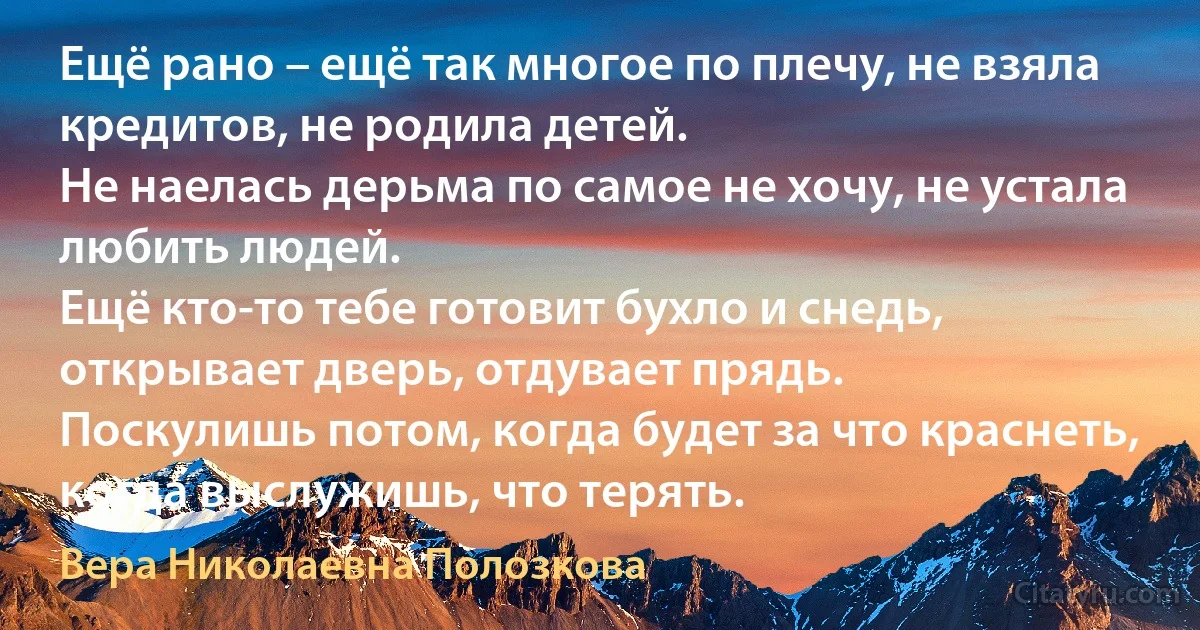 Ещё рано – ещё так многое по плечу, не взяла кредитов, не родила детей.
Не наелась дерьма по самое не хочу, не устала любить людей.
Ещё кто-то тебе готовит бухло и снедь, открывает дверь, отдувает прядь.
Поскулишь потом, когда будет за что краснеть, когда выслужишь, что терять. (Вера Николаевна Полозкова)