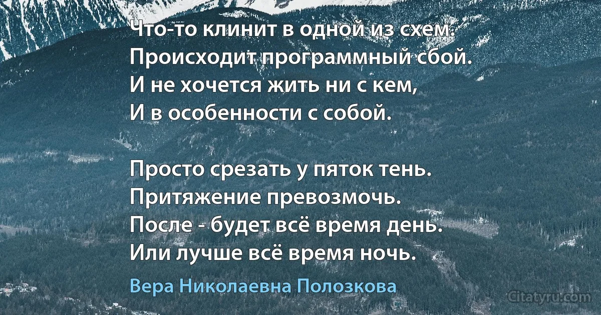 Что-то клинит в одной из схем. 
Происходит программный сбой.
И не хочется жить ни с кем, 
И в особенности с собой.

Просто срезать у пяток тень. 
Притяжение превозмочь.
После - будет всё время день. 
Или лучше всё время ночь. (Вера Николаевна Полозкова)