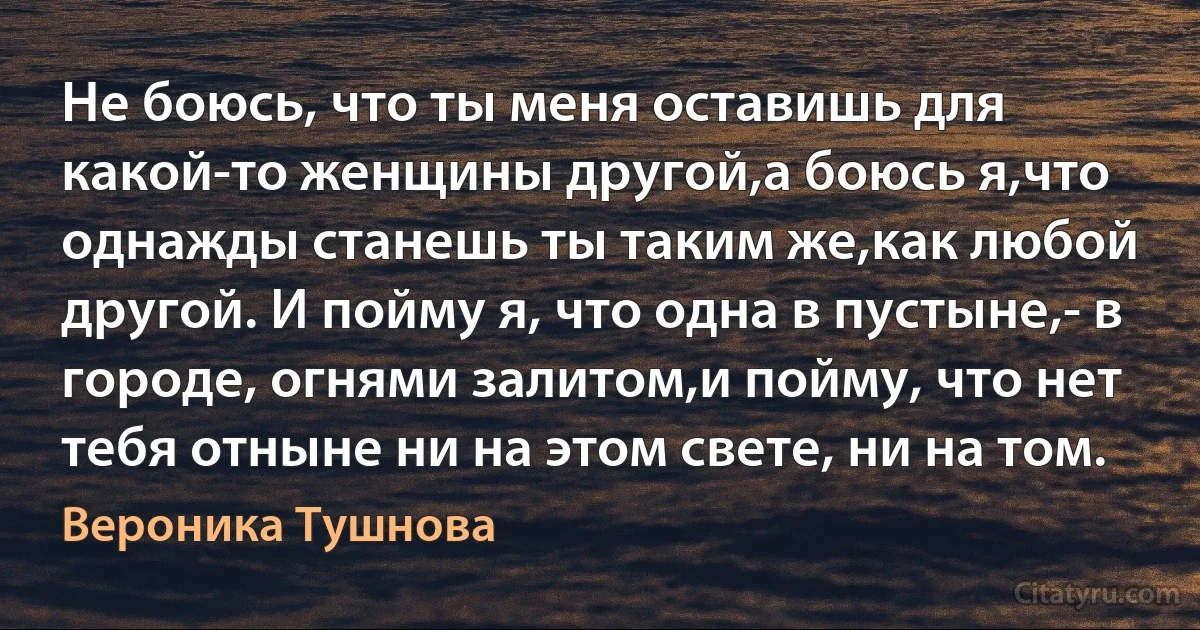 Не боюсь, что ты меня оставишь для какой-то женщины другой,а боюсь я,что однажды станешь ты таким же,как любой другой. И пойму я, что одна в пустыне,- в городе, огнями залитом,и пойму, что нет тебя отныне ни на этом свете, ни на том. (Вероника Тушнова)