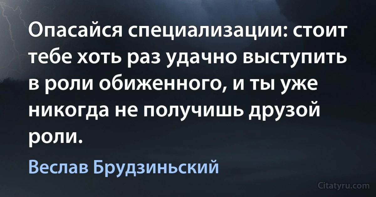 Опасайся специализации: стоит тебе хоть раз удачно выступить в роли обиженного, и ты уже никогда не получишь друзой роли. (Веслав Брудзиньский)