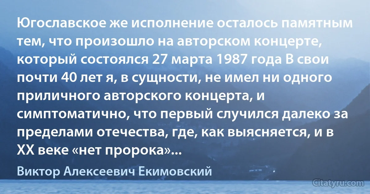 Югославское же исполнение осталось памятным тем, что произошло на авторском концерте, который состоялся 27 марта 1987 года В свои почти 40 лет я, в сущности, не имел ни одного приличного авторского концерта, и симптоматично, что первый случился далеко за пределами отечества, где, как выясняется, и в ХХ веке «нет пророка»... (Виктор Алексеевич Екимовский)