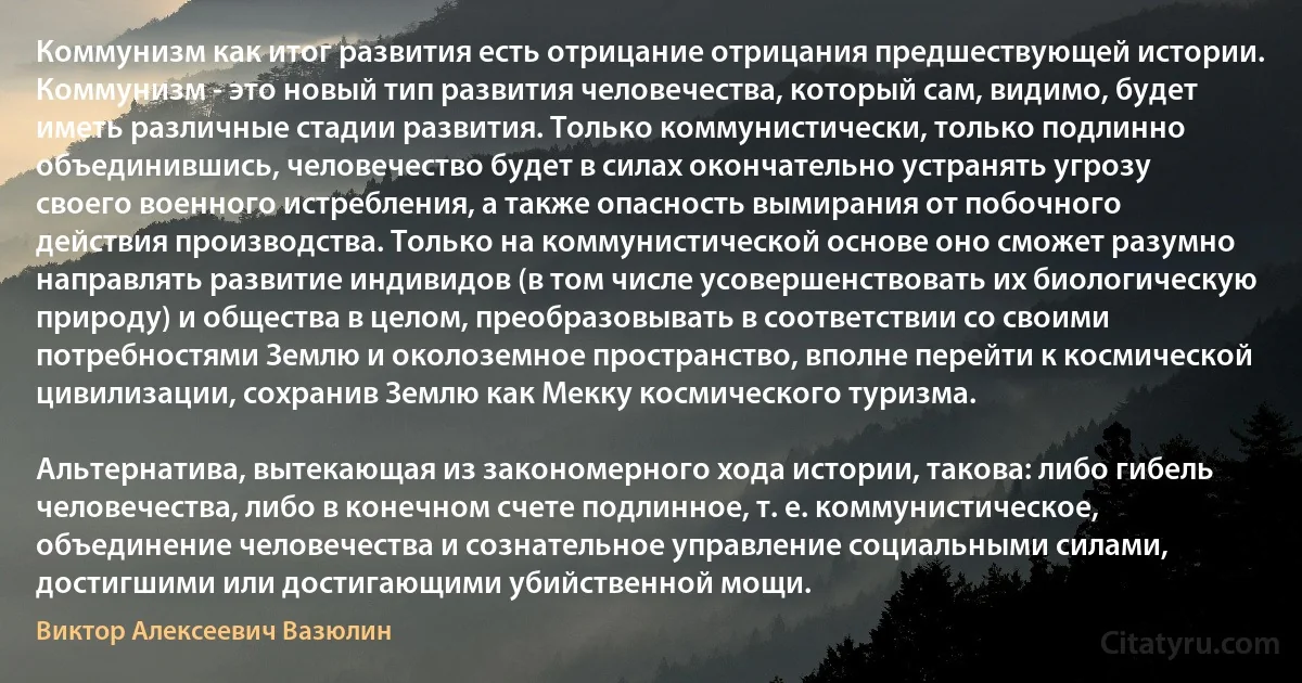 Коммунизм как итог развития есть отрицание отрицания предшествующей истории. Коммунизм - это новый тип развития человечества, который сам, видимо, будет иметь различные стадии развития. Только коммунистически, только подлинно объединившись, человечество будет в силах окончательно устранять угрозу своего военного истребления, а также опасность вымирания от побочного действия производства. Только на коммунистической основе оно сможет разумно направлять развитие индивидов (в том числе усовершенствовать их биологическую природу) и общества в целом, преобразовывать в соответствии со своими потребностями Землю и околоземное пространство, вполне перейти к космической цивилизации, сохранив Землю как Мекку космического туризма.

Альтернатива, вытекающая из закономерного хода истории, такова: либо гибель человечества, либо в конечном счете подлинное, т. е. коммунистическое, объединение человечества и сознательное управление социальными силами, достигшими или достигающими убийственной мощи. (Виктор Алексеевич Вазюлин)