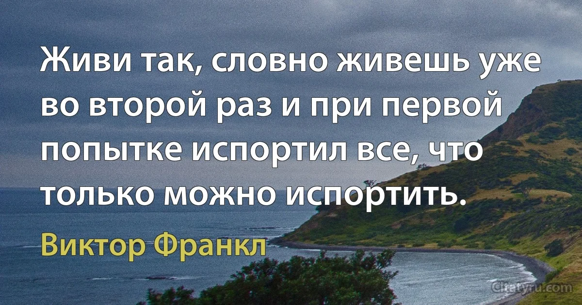 Живи так, словно живешь уже во второй раз и при первой попытке испортил все, что только можно испортить. (Виктор Франкл)