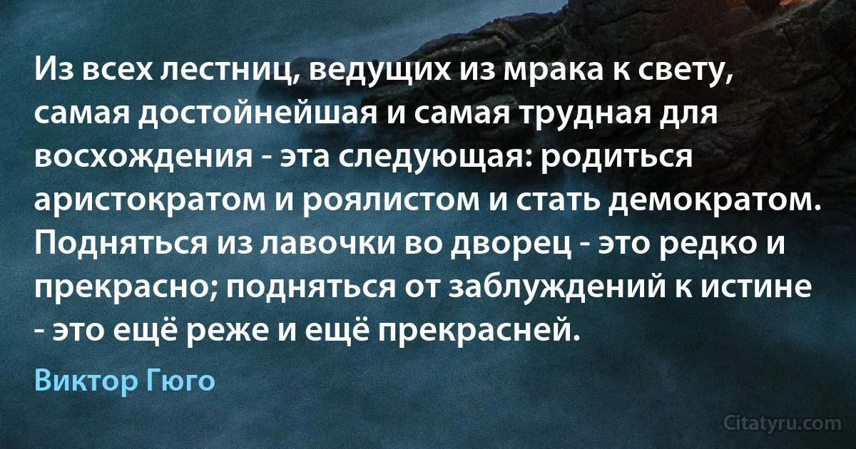 Из всех лестниц, ведущих из мрака к свету, самая достойнейшая и самая трудная для восхождения - эта следующая: родиться аристократом и роялистом и стать демократом. Подняться из лавочки во дворец - это редко и прекрасно; подняться от заблуждений к истине - это ещё реже и ещё прекрасней. (Виктор Гюго)