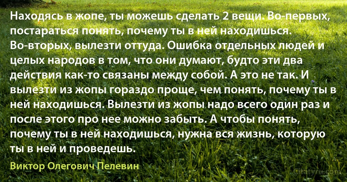 Находясь в жопе, ты можешь сделать 2 вещи. Во-первых, постараться понять, почему ты в ней находишься. Во-вторых, вылезти оттуда. Ошибка отдельных людей и целых народов в том, что они думают, будто эти два действия как-то связаны между собой. А это не так. И вылезти из жопы гораздо проще, чем понять, почему ты в ней находишься. Вылезти из жопы надо всего один раз и после этого про нее можно забыть. А чтобы понять, почему ты в ней находишься, нужна вся жизнь, которую ты в ней и проведешь. (Виктор Олегович Пелевин)