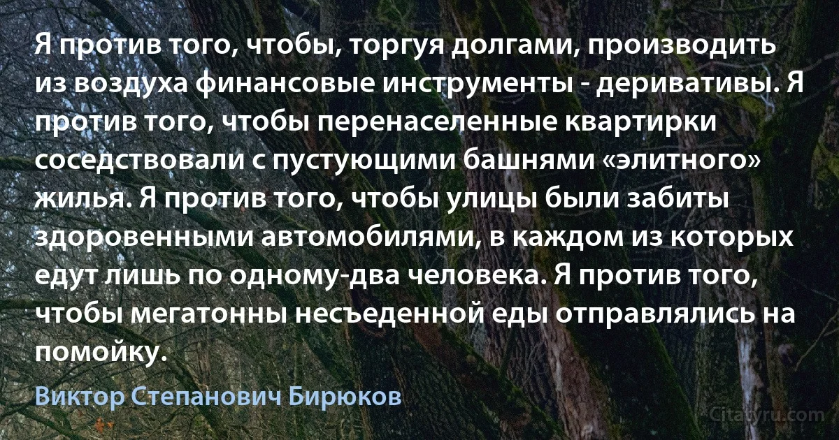 Я против того, чтобы, торгуя долгами, производить из воздуха финансовые инструменты - деривативы. Я против того, чтобы перенаселенные квартирки соседствовали с пустующими башнями «элитного» жилья. Я против того, чтобы улицы были забиты здоровенными автомобилями, в каждом из которых едут лишь по одному-два человека. Я против того, чтобы мегатонны несъеденной еды отправлялись на помойку. (Виктор Степанович Бирюков)